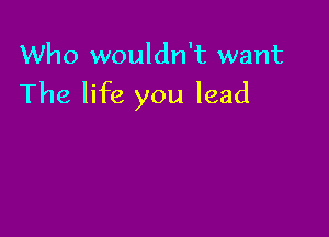 Who wouldn't want
The life you lead
