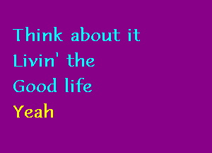 Think about it
Livin' the

Good life
Yeah