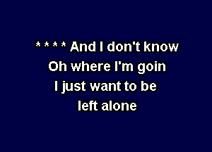 And I don't know
on where I'm goin

I just want to be
left alone