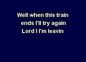 Well when this train
ends I'll try again

Lord I I'm Ieavin