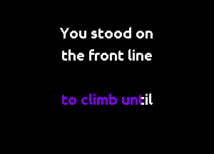 You stood on
the front line

to climb until