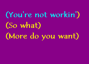 (You're not workin')
(So what)

(More do you want)