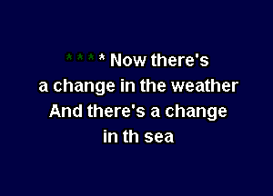 ' Now there's
a change in the weather

And there's a change
in th sea