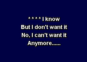 a I know
But I don't want it

No, I can't want it
Anymore ......