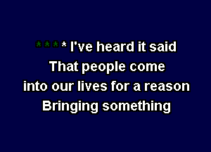 I've heard it said
That people come

into our lives for a reason
Bringing something