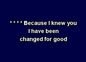 Because I knew you

I have been
changed for good