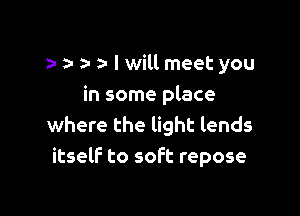 a- a- I will meet you
in some place

where the light lends
itself to soft repose