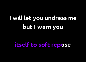 I will let you undress me
but I warn you

itself to soft repose