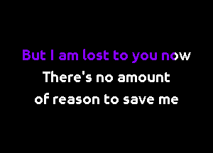 But I am lost to you now

There's no amount
of' reason to save me