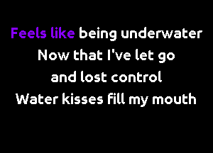 Feels like being underwater
Now that I've let go
and lost control
Water kisses fill my mouth