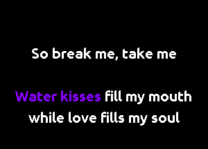 So break me, take me

Water kisses fill my mouth
while love fills my soul