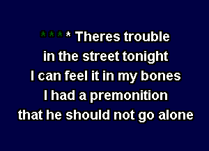 Theres trouble
in the street tonight

I can feel it in my bones
I had a premonition
that he should not go alone