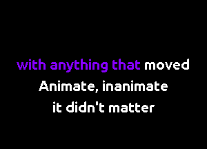 with anything that moved

Animate, inanimate
it didn't matter