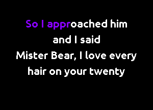 So I approached him
and I said

Mister Bear, I love every
hair on your twenty