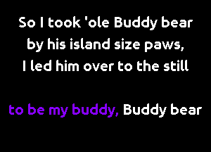 So I took 'ole Buddy bear
by his island size paws,
I led him over to the still

to be my buddy, Buddy bear