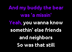 And my buddy the bear
was 'a missin'
Yeah, you wanna know
somethin' else Friends
and neighbors

So was that still I
