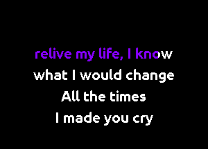 relive my life, I know

what I would change
All the times
I made you cry