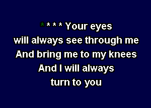 Your eyes
will always see through me

And bring me to my knees
And I will always
turn to you