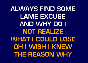 ALWAYS FIND SOME
LAME EXCUSE
AND WHY DO I

NOT REALIZE
WHAT I COULD LOSE
OH I WSH I KNEW
THE REASON WHY