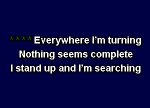 Everywhere Pm turning

Nothing seems complete
I stand up and I'm searching