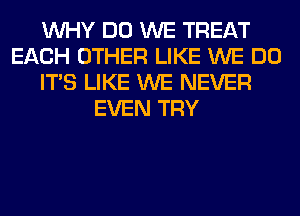 WHY DO WE TREAT
EACH OTHER LIKE WE DO
ITS LIKE WE NEVER
EVEN TRY