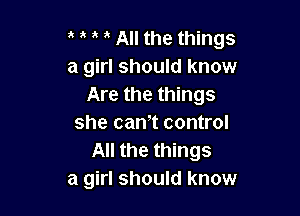 t t t t All the things
a girl should know
Are the things

she cam control
All the things
a girl should know