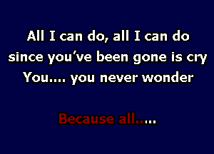 All I can do, all I can do
since you've been gone is cry

You.... you never wonder