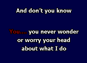 And don't you know

you never wonder

or worry your head
about what I do