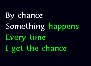 By chance

Something happens

Every time
I get the chance