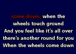 when the

wheels touch ground
And you feel like it's all over
there's another round for you
When the wheels come down