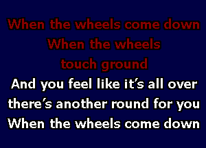 And you feel like it's all over
there's another round for you
When the wheels come down