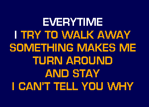 EVERYTIME
I TRY TO WALK AWAY
SOMETHING MAKES ME
TURN AROUND
AND STAY
I CAN'T TELL YOU WHY