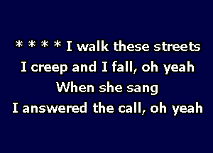 It It It It I walk these streets
I creep and I fall, oh yeah
When she sang
I answered the call, oh yeah