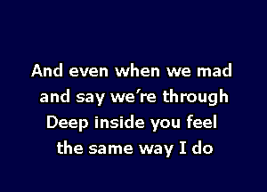 And even when we mad

and say we're through
Deep inside you feel
the same way I do