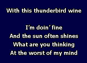 With this thunderbird wine

I'm doin'fine
And the sun often shines
What are you thinking
At the worst of my mind