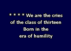 ax )k 3g 3k We are the cries

of the class of thirteen

Born in the
era of humility