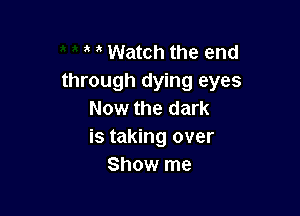 a a Watch the end
through dying eyes

Now the dark
is taking over
Show me