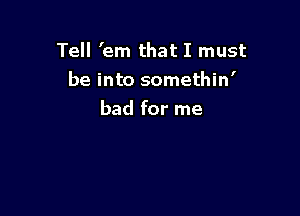 Tell 'em that I must
be into somethin'

bad for me