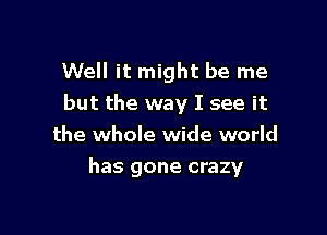 Well it might be me
but the way I see it

the whole wide world
has gone crazy