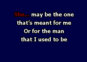 may be the one

that's meant for me
Or for the man
that I used to be