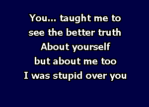 You... taught me to
see the better truth
About yourself
but about me too

I was stupid over you