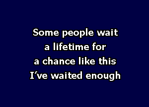 Some people wait
a lifetime for
a chance like this

I've waited enough