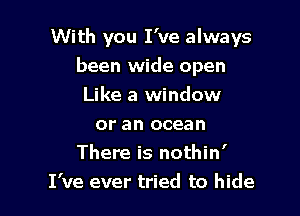 With you I've always
been wide open
Like a window

or an ocean
There is nothin'
I've ever tried to hide