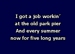 I got a job workin'

at the old park pier
And every summer
now for five long years