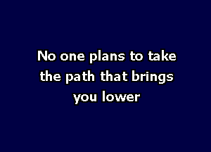 No one plans to take

the path that brings
you lower