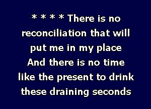 ik ik ik ik There is no
reconciliation that will
put me in my place
And there is no time
like the present to drink
these draining seconds