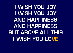 I WISH YOU JOY
I WSH YOU JOY
AND HAPPINESS
AND HAPPINESS
BUT ABOVE ALL THIS
I WISH YOU LOVE