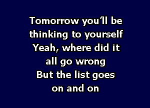 Tomorrow you'll be
thinking to yourself
Yeah, where did it

all go wrong
But the list goes
on and on