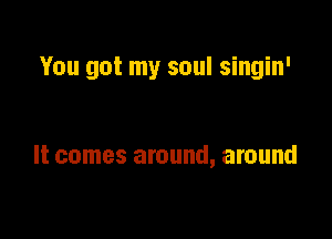 You got my soul singin'

It comes around, around