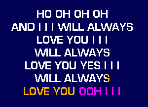 HO 0H 0H 0H
AND I I I INILL ALWAYS
LOVE YOU I I I
INILL ALWAYS

LOVE YOU YES I I I
INILL ALWAYS
LOVE YOU